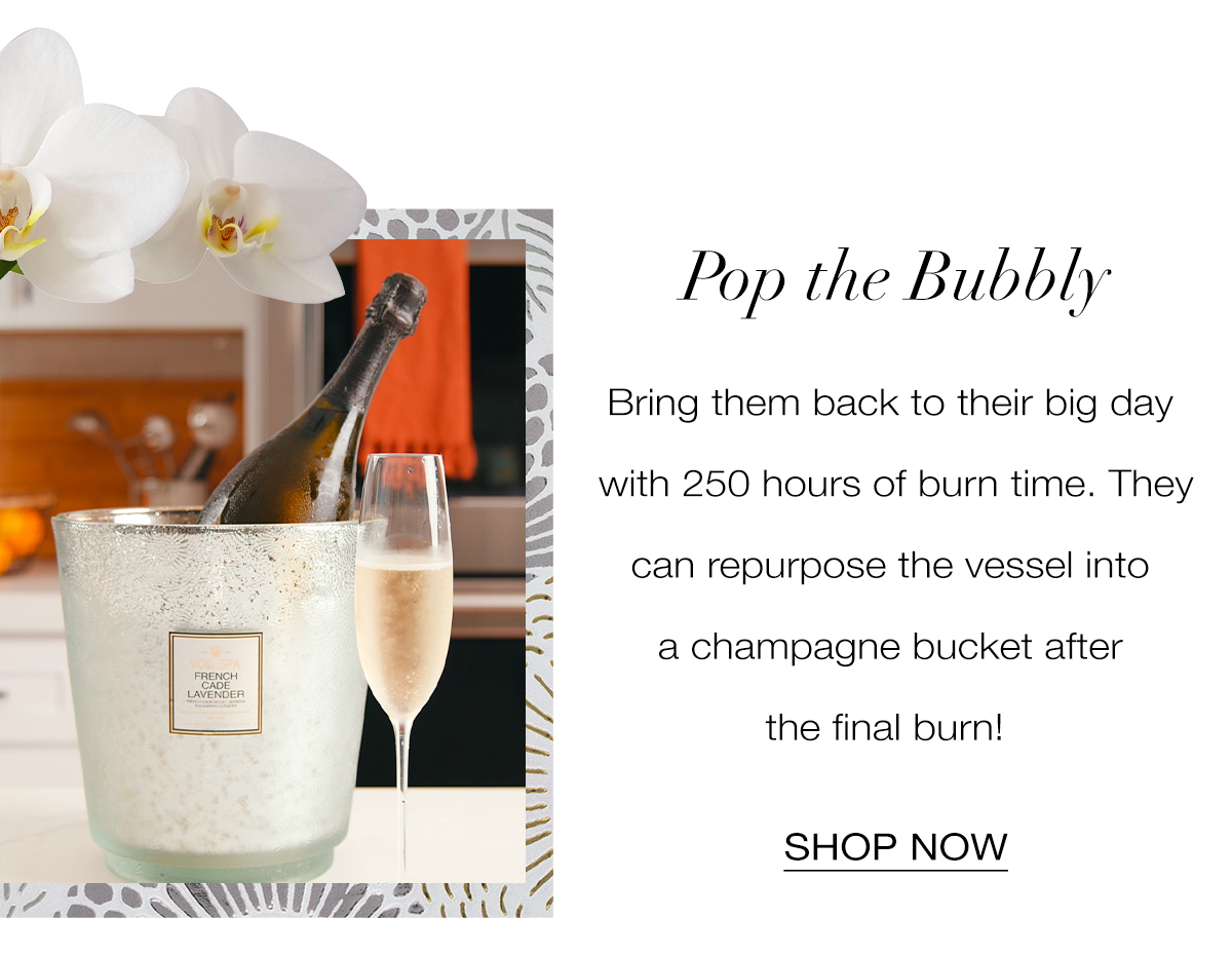 POP THE BUBBLY Bring her back to her big day with 250 hours of burn time. She can repurpose the vessel into a flower vase or champagne bucket after the final burn! SHOP NOW>