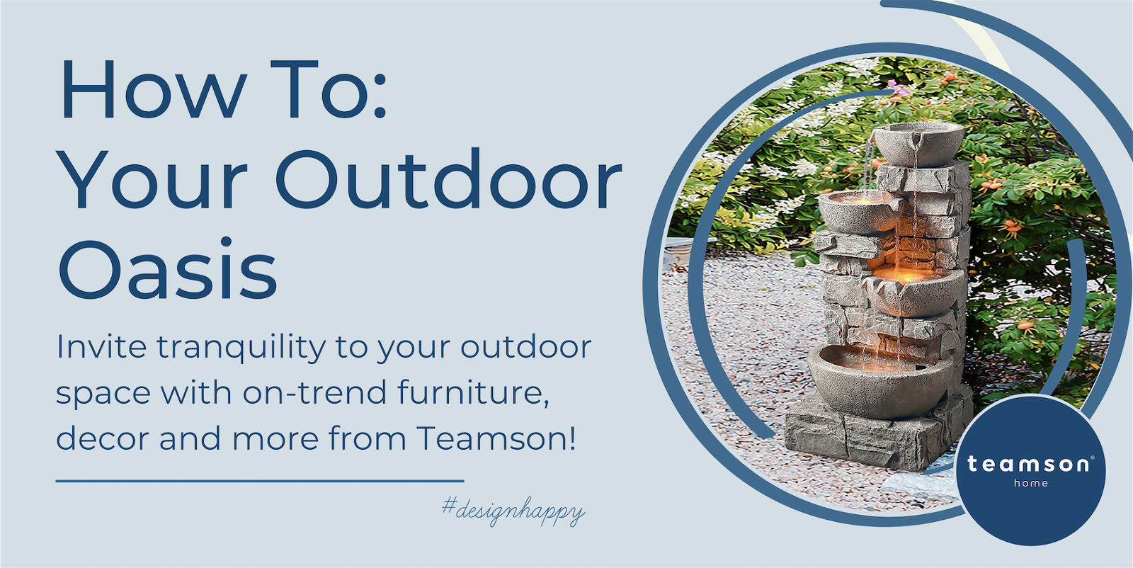 How to: Your Outdoor Oasis. Invite tranquility to your outdoor space with on-trend furniture, decor and more from Teamson! Design Happy. A floor water fountain sits in an outdoor space circled by a navy blue frame.