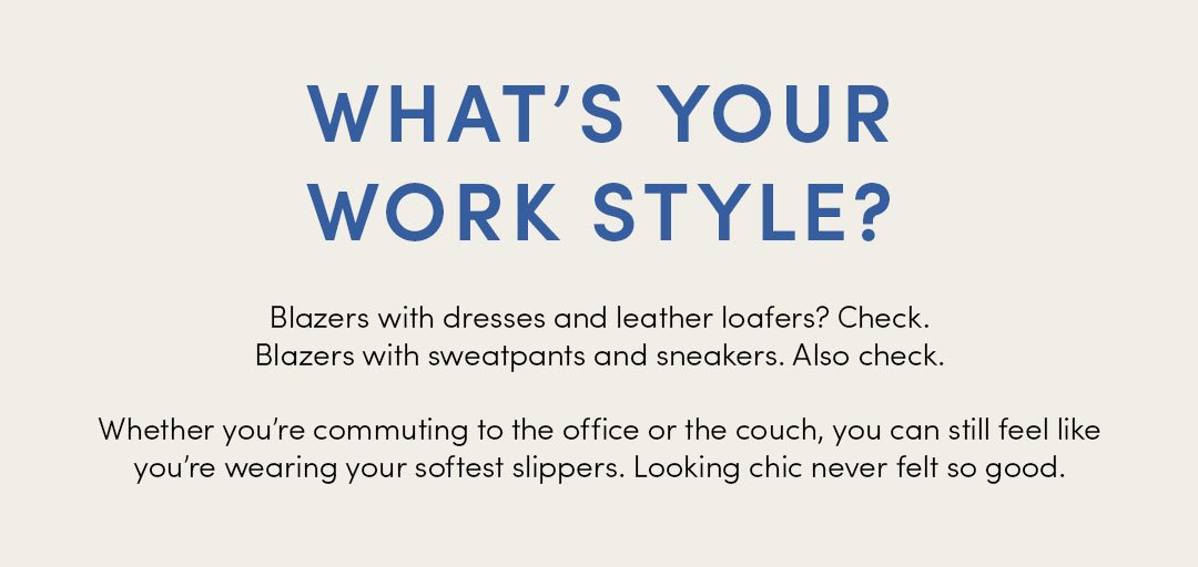 WHAT'S YOUR WORK STYLE? Blazers with dresses and leather loafers? Check Blazers with sweatpants and sneakers. Also check. Whether you're commuting to the office or the couch, you can still feel like you're wearing your softest slippers. Looking chic never felt so good.