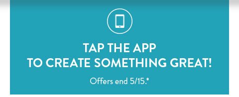 TAP THE APP TO CREATE SOMETHING GREAT! | Offers end 5/15.*