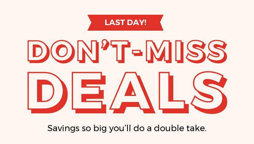 DON'T-MISS DEALS. Savings so big you'll do a double take.