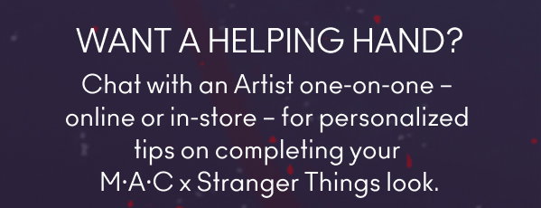WANT A HELPING HAND?
Chat with an Artist one-on-one – 
online or in-store – for personalized 
tips on completing your 
M·A·C x Stranger Things look.