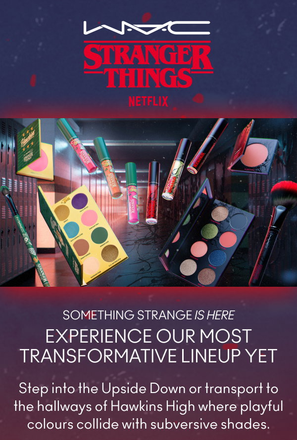 M·A·C
STRANGER THINGS
NETFLIX
                                  
SOMETHING STRANGE IS HERE
EXPERIENCE OUR MOST TRANSFORMATIVE LINEUP YET
Step into the Upside Down or transport to the hallways of Hawkins High where playful colours collide with subversive shades.