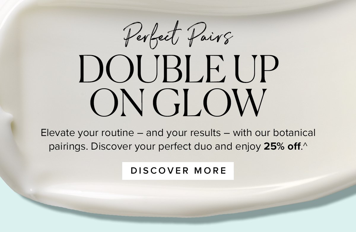 Perfect Pairs
DOUBLE UP
ON GLOW

Elevate your routine – and your results – with our botanical pairings. Discover your perfect duo and enjoy 25% off.^ 

							DISCOVER MORE >>