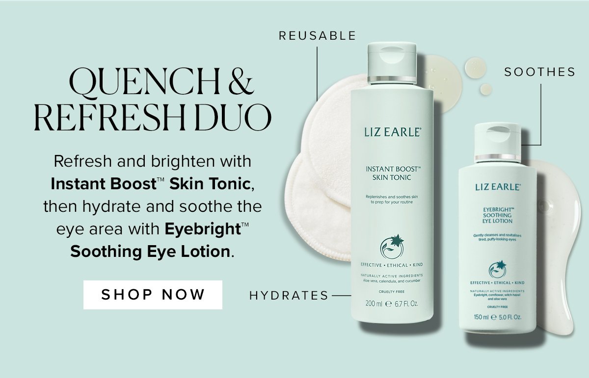 QUENCH & REFRESH DUO
Refresh and brighten with Instant Boost™ Skin Tonic, then hydrate and soothe the
eye area with Eyebright™
Soothing Eye Lotion.
SHOP NOW >> 
