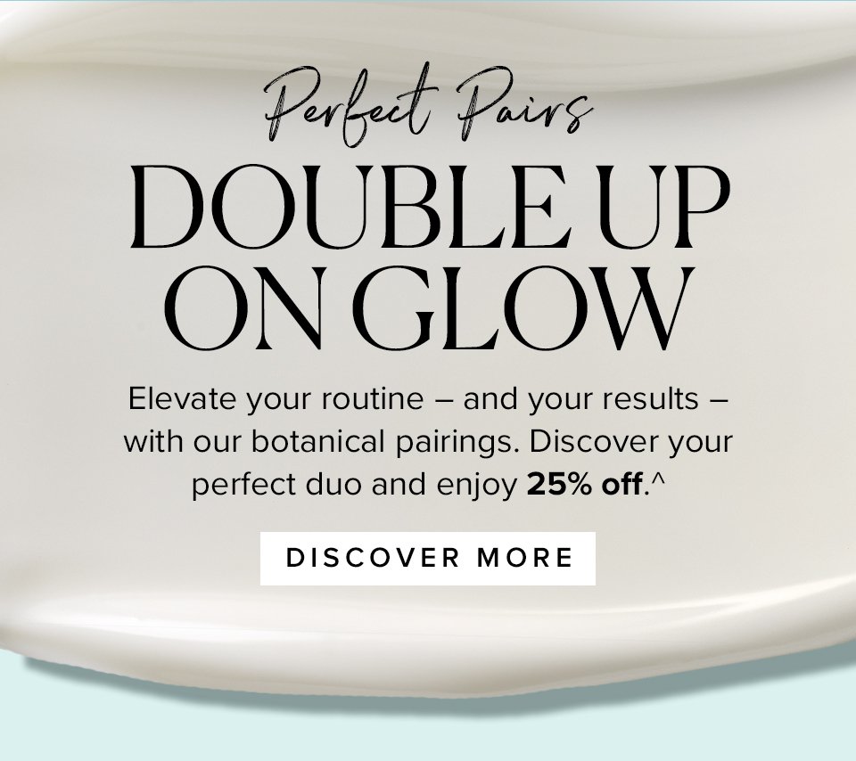 Perfect Pairs
DOUBLE UP
ON GLOW

Elevate your routine – and your results – with our botanical pairings. Discover your perfect duo and enjoy 25% off.^ 

DISCOVER MORE >>