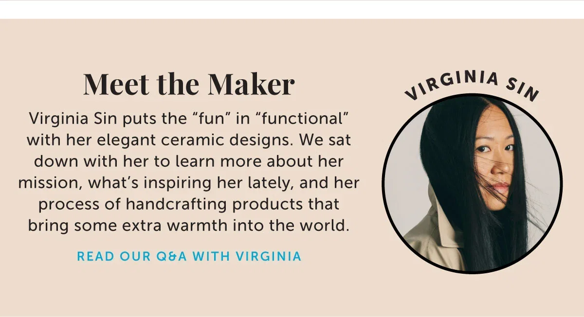 Meet the Maker: Virginia Sin puts the “fun” in “functional” with her elegant ceramic designs. We sat down with her to learn more about her mission, what’s inspiring her lately, and her process of handcrafting products that bring some extra warmth into the world.