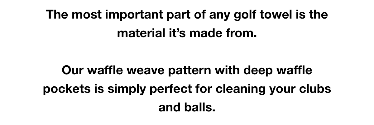 The most important part of any golf towel is the material it’s made from.  Our waffle weave pattern with deep waffle pockets is simply perfect for cleaning your clubs and balls.