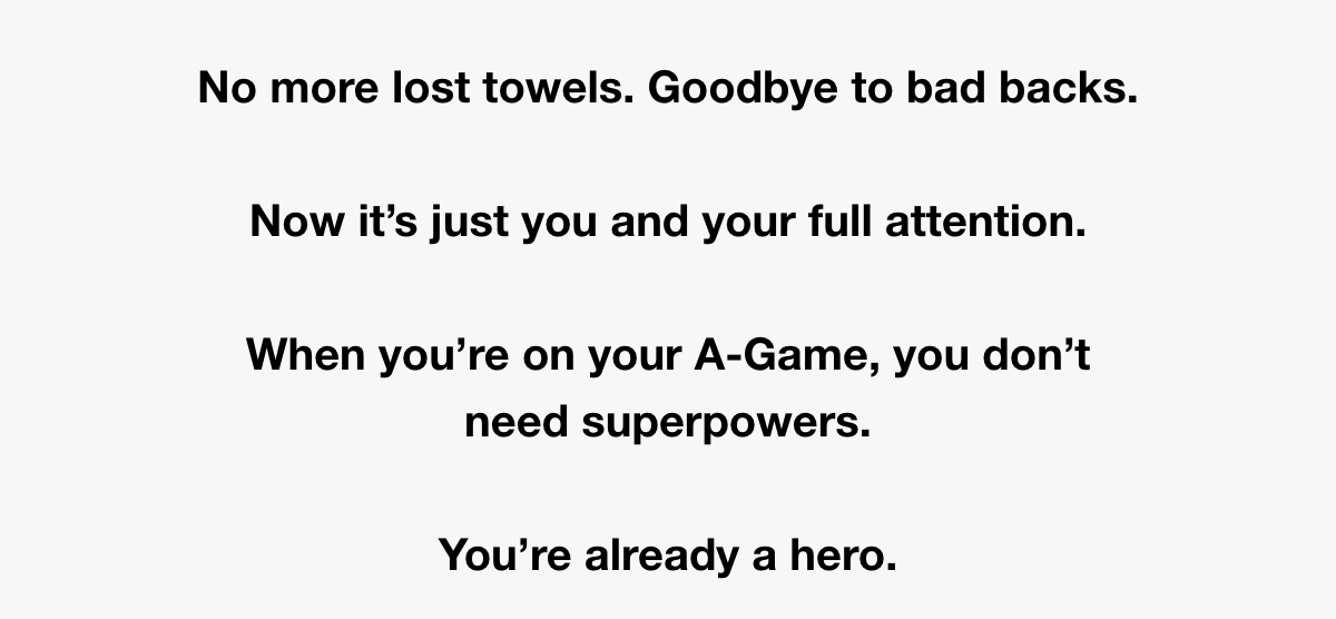 No more lost towels. Goodbye to bad backs.  Now it’s just you and your full attention.  When you’re on your A-Game, you dont need superpowers.  You’re already a hero.