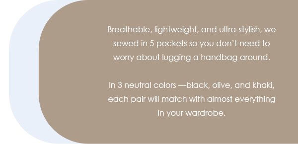 Breathable, lightweight, and ultra-stylish, we sewed in 5 pockets so you don’t need to worry about lugging a handbag around. In 3 neutral colors —black, olive, and khaki, each pair will match with almost everything in your wardrobe. 