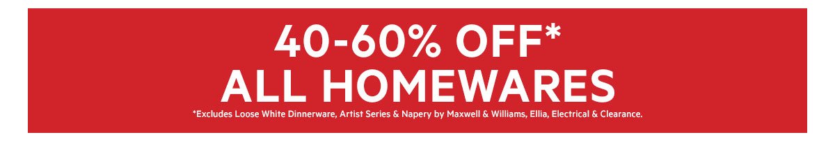 40-60% ALL HOMEWARES *Excludes Loose White Dinnerware, Artist Series & Napery by Maxwell & Williams, Ellia, Electrical & Clearance