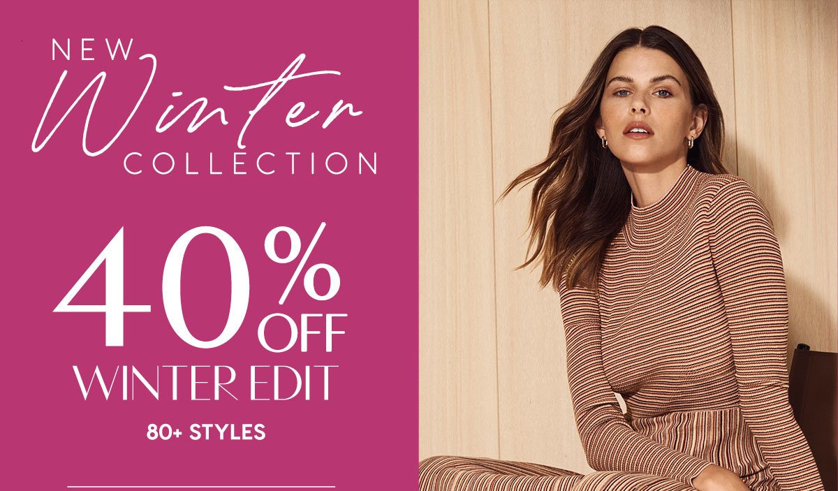 New Winter Collection. 40% Off The Winter Edit. 80+ Styles