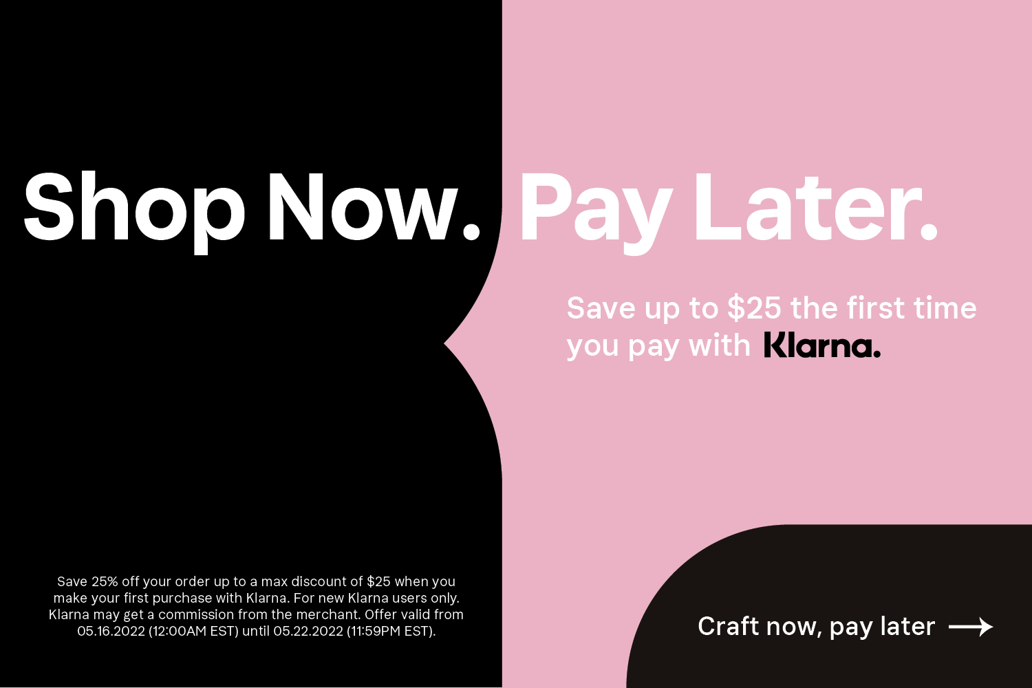Shop Now. Pay Later. Save up to $25 the first time you pay with Klarna. Restrictions apply. CRAFT NOW, PAY LATER.
