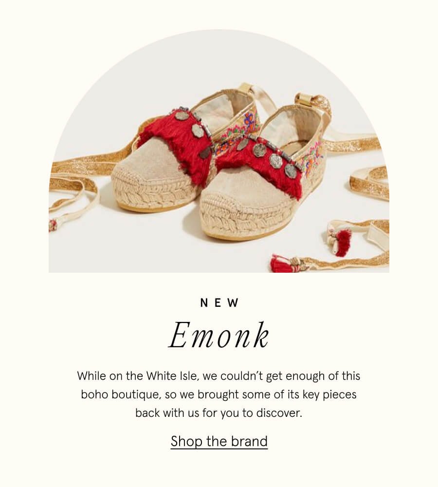 NEW Emonk. While on the White Isle, we couldn’t get enough of this eclectic treasure trove, so we brought some of its key pieces back with us for you to discover. SHOP THE BRAND