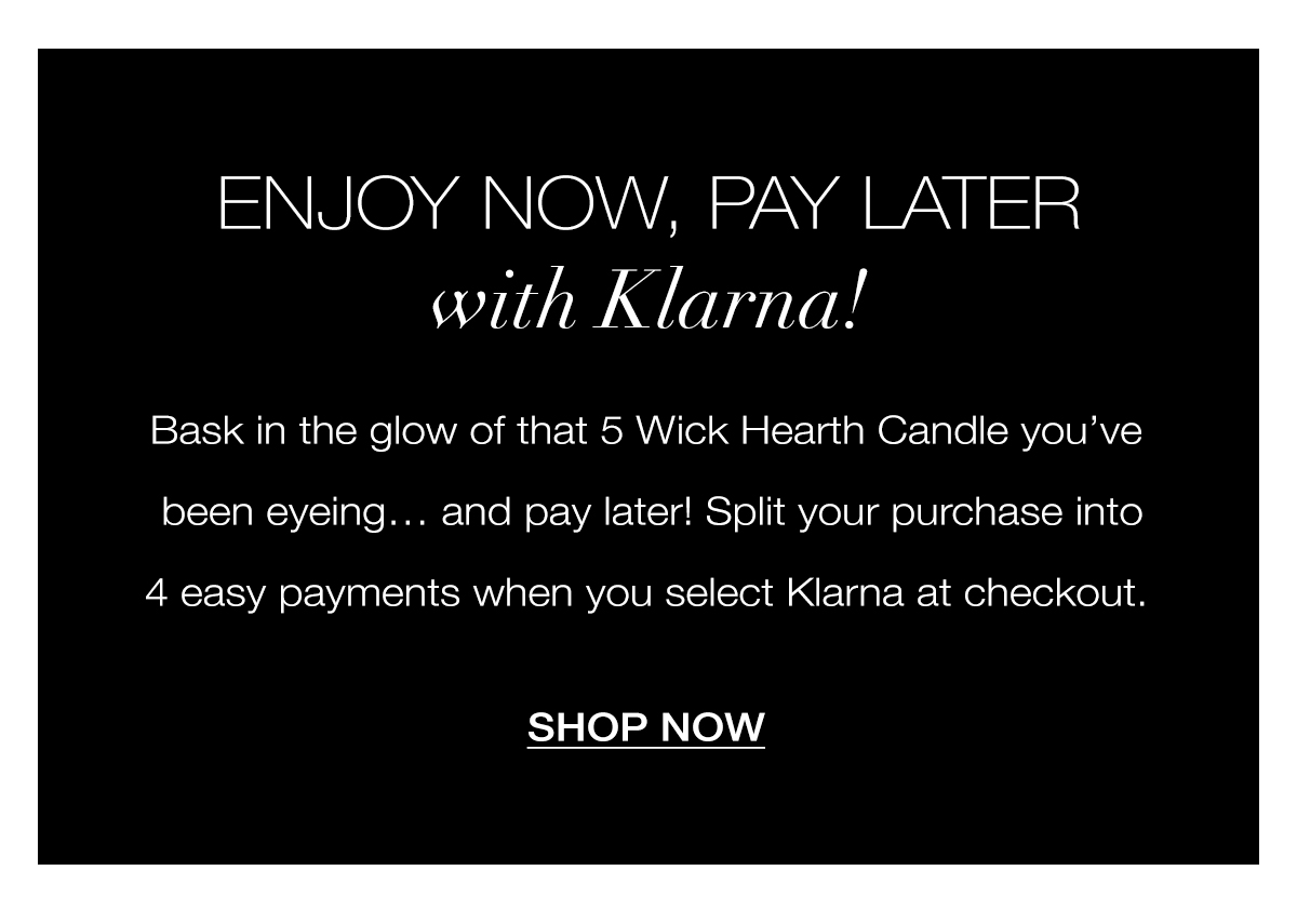 Enjoy now, Pay Later with KLARNA! Bask in the glow of that 5 Wick Hearth Candle you’ve been eyeing… and pay later! Split your purchase into 4 easy payments when you select Klarna at checkout. SHOP NOW>
