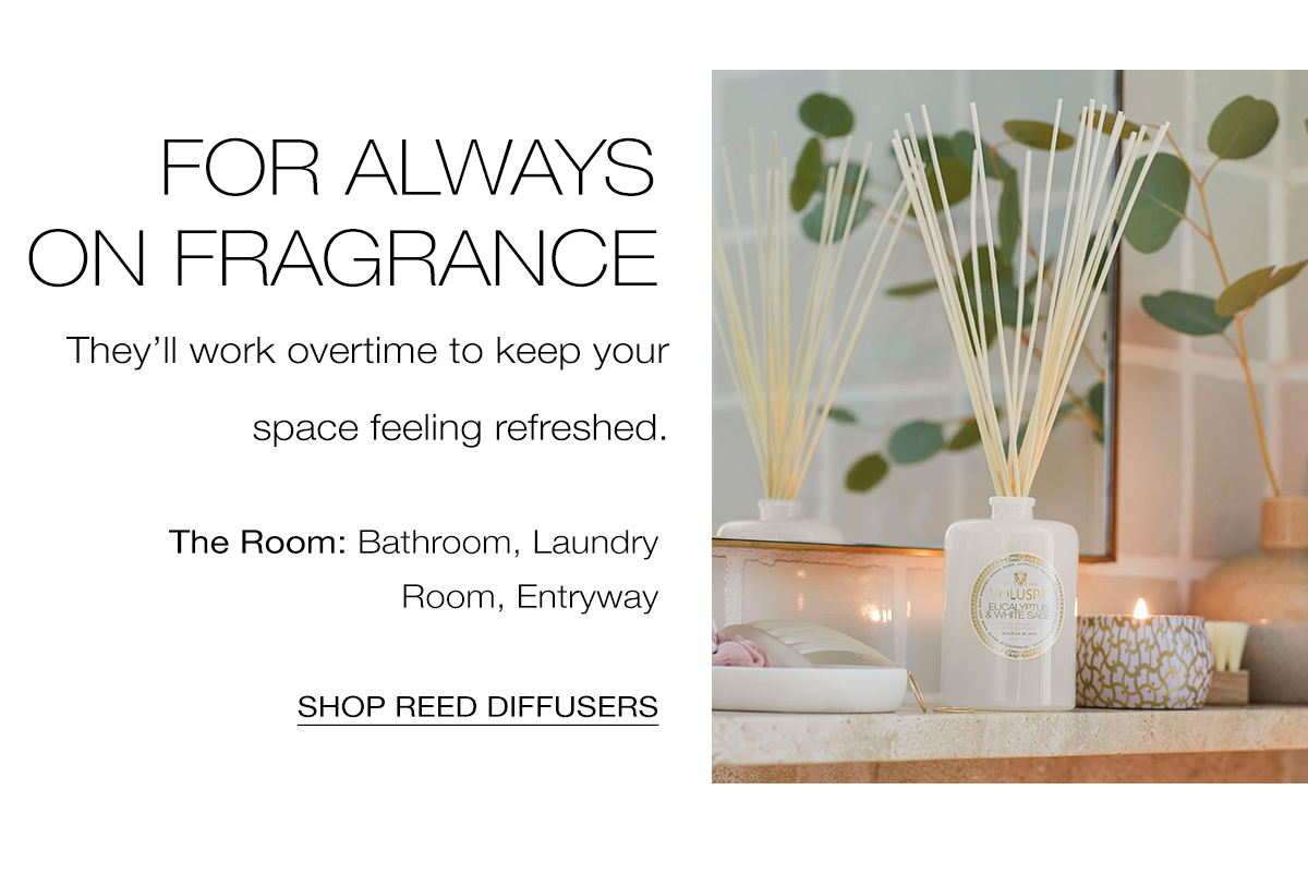For Always on Fragrance- They'll work overtime to keep your space feeling refreshed. The Room: Bathroom, Laundry Room, Entryway. SHOP REED DIFFUSERS >