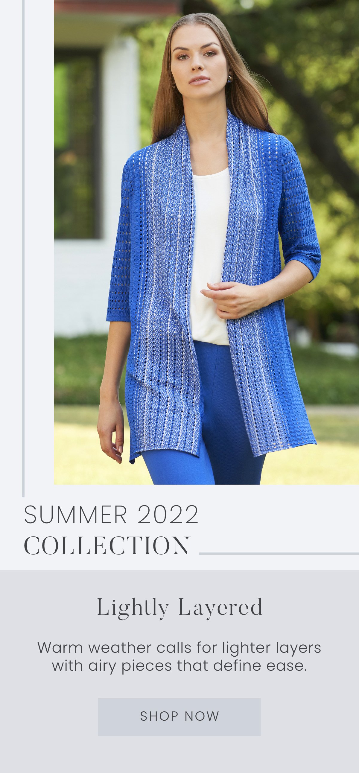 Summer 2022 Collection: Lightly Layered - Warm weather calls for lighter layers with airy pieces that define ease. Shop Now >>
