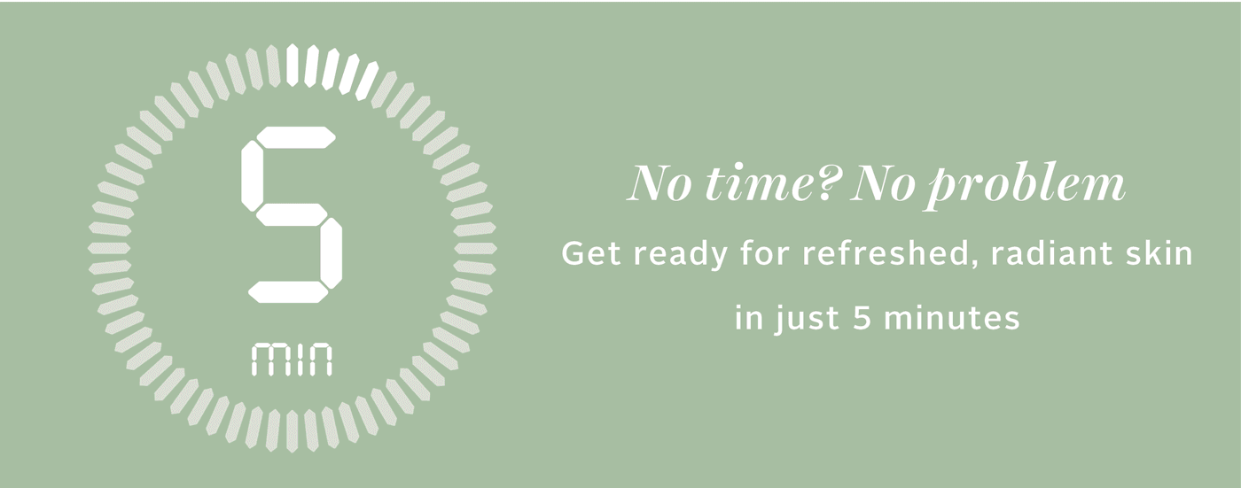 No time? No problem. Get ready for refreshed, radiant skin in just 5 minutes.