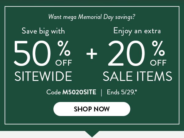 Want mega Memorial Day savings? | Save big with 50% off Sitewide + Enjoy an extra 20% off Sale Items | Code M5020SITE | Ends 5/29.* | Shop Now