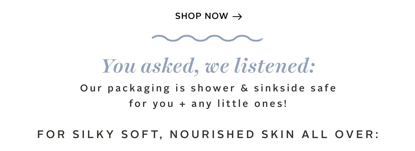 You asked, we listened: our packaging is shower & sinkside safe for you + any little ones! 
