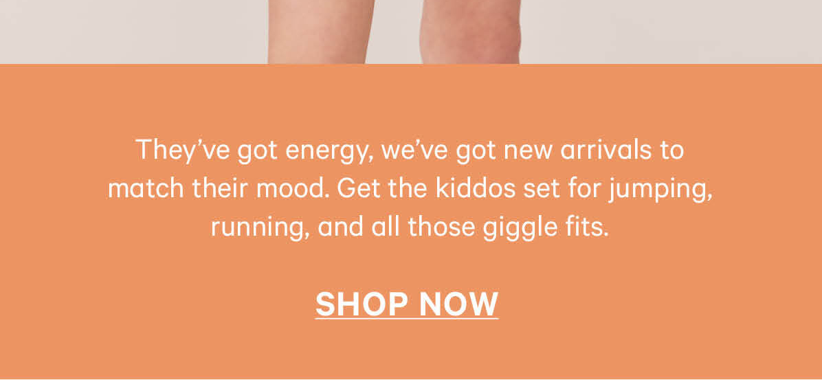 They've got energy, we've got new arrivals to match their mood.  Get the kiddos set for jumping, running, and all those giggle fits. Shop Now