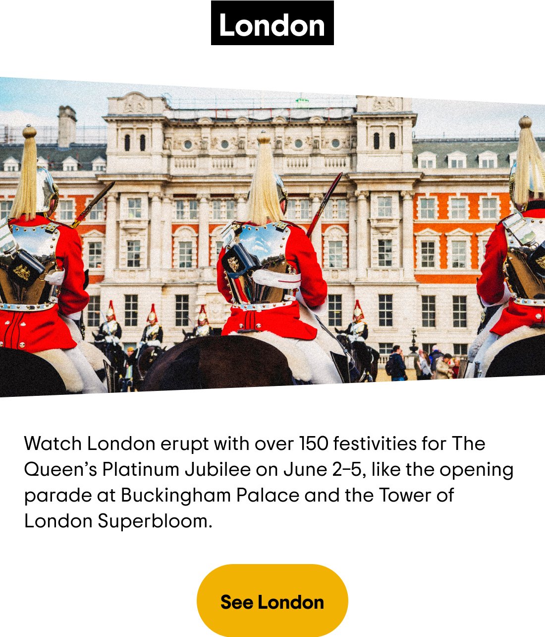 London — Watch London erupt with over 150 festivities for The Queen's Platinum Jubilee on June 2—5, like the opening parade at Buckingham Palace and the Tower of London Superbloom. See London