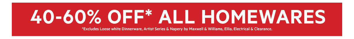 GLOBAL 40-60% OFF* ALL HOMEWARES *Excludes Loose White Dinnerware, Artist Series & Napery by Maxwell & Williams, Ellia, Electrical & Clearance.