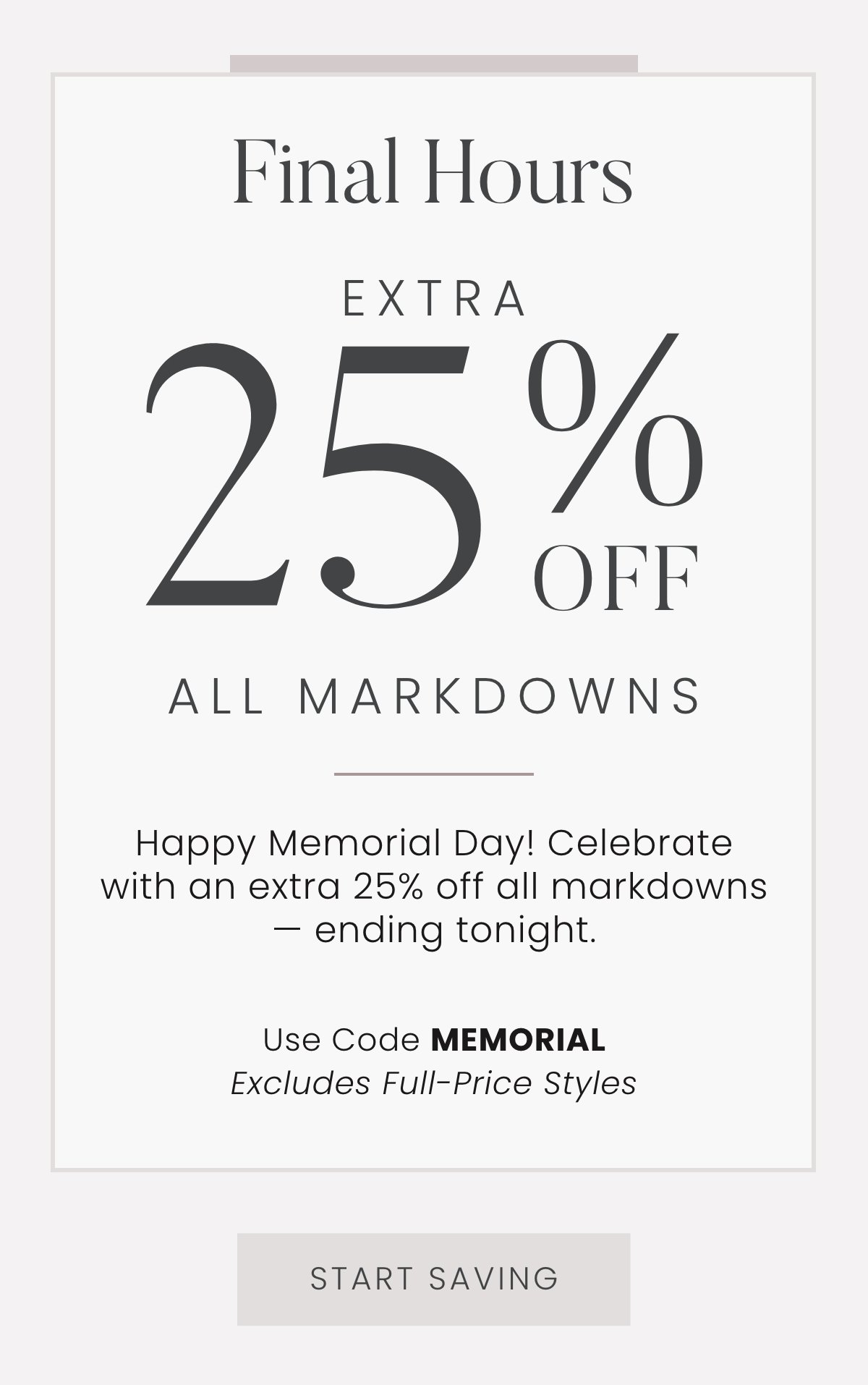 Final Hours: Extra 25% Off All Markdowns - Happy Memorial Day! Celebrate with an extra 25% off all markdowns — ending tonight. Use code MEMORIAL. Excludes Full-Price Styles. Start Saving >>