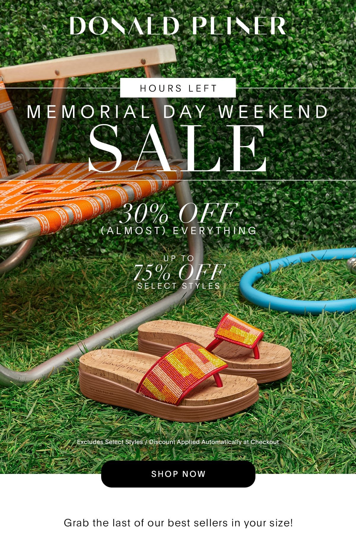 Donald Pliner. Hours Left. Memorial Day Weekend Sale. 30% Off (Almost) Everything. Up to 75% Off Select Styles. Limited time only / Excludes select styles / Discount Applied Automatically at Checkout