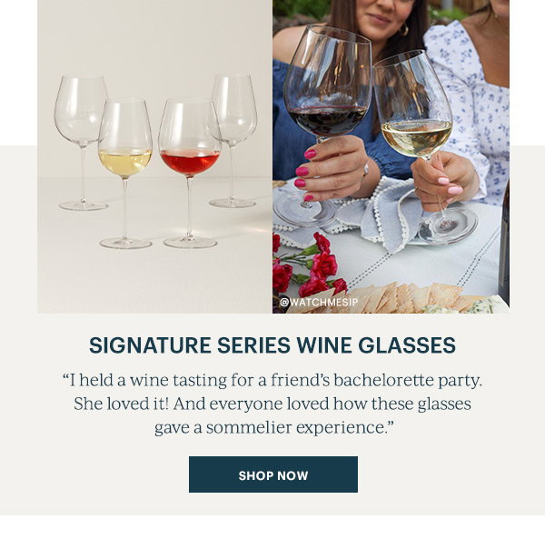 Signature Series Wine Glasses "I held a wine tasting for a friend's bachelorette party. She loved it! And everyone loved how these glasses gave the sommelier experience." SHOP NOW
