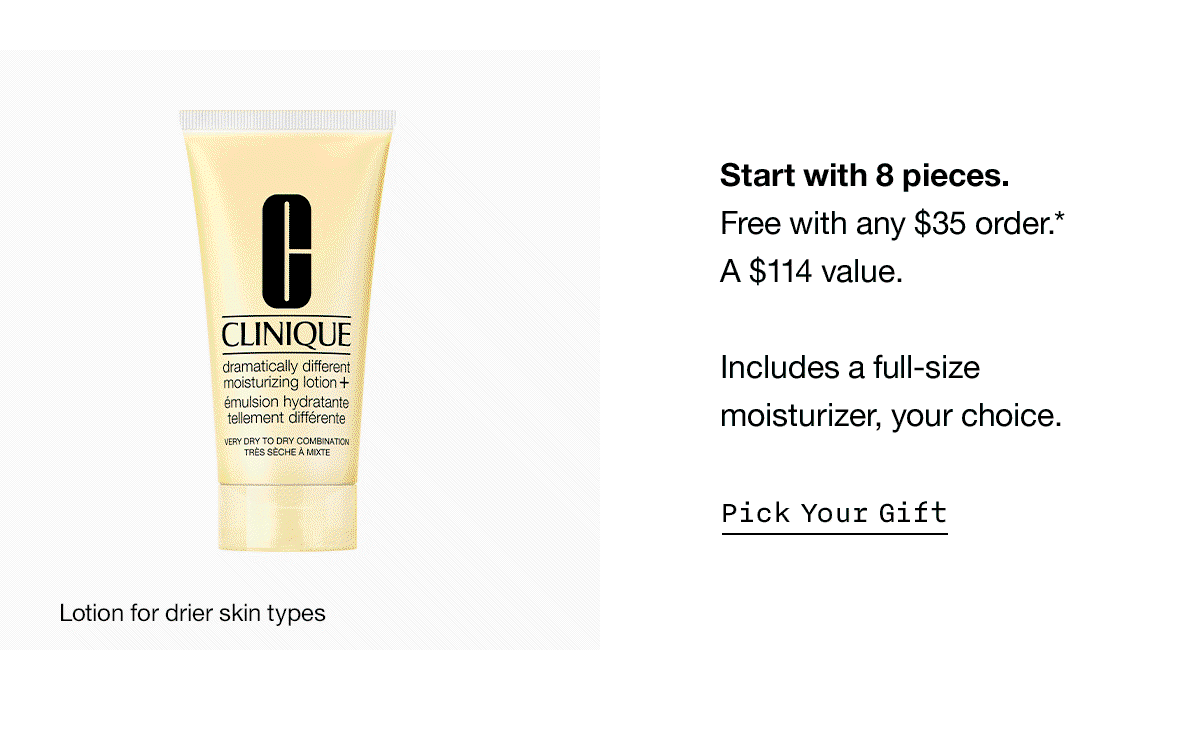 Start with 8 pieces. Free with any $35 order.* A $114 value. Includes a full-size moisturizer, your choice. Pick Your Gift