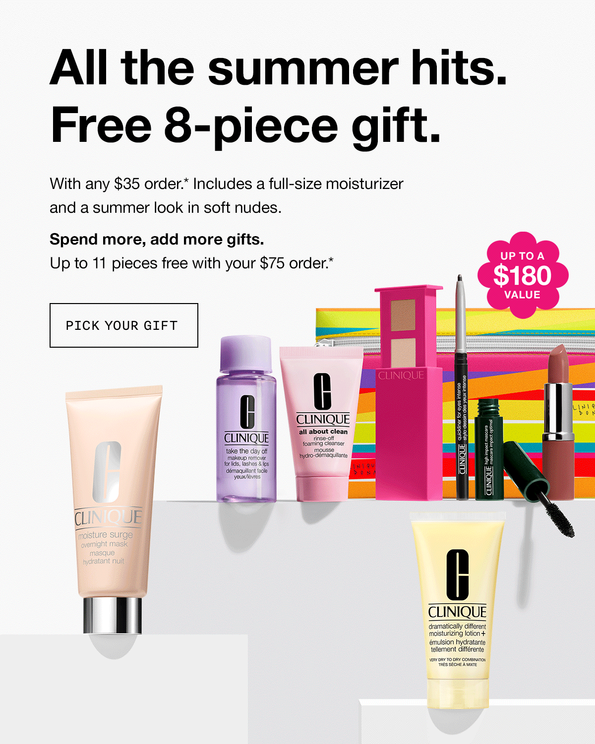 All the summer hits. Free 8-piece gift. With any $35 order.* Includes a full-size moisturizer and a summer look in soft nudes. Spend more, add more gifts. Up to 11 pieces free with your $75 order.* PICK YOUR GIFT