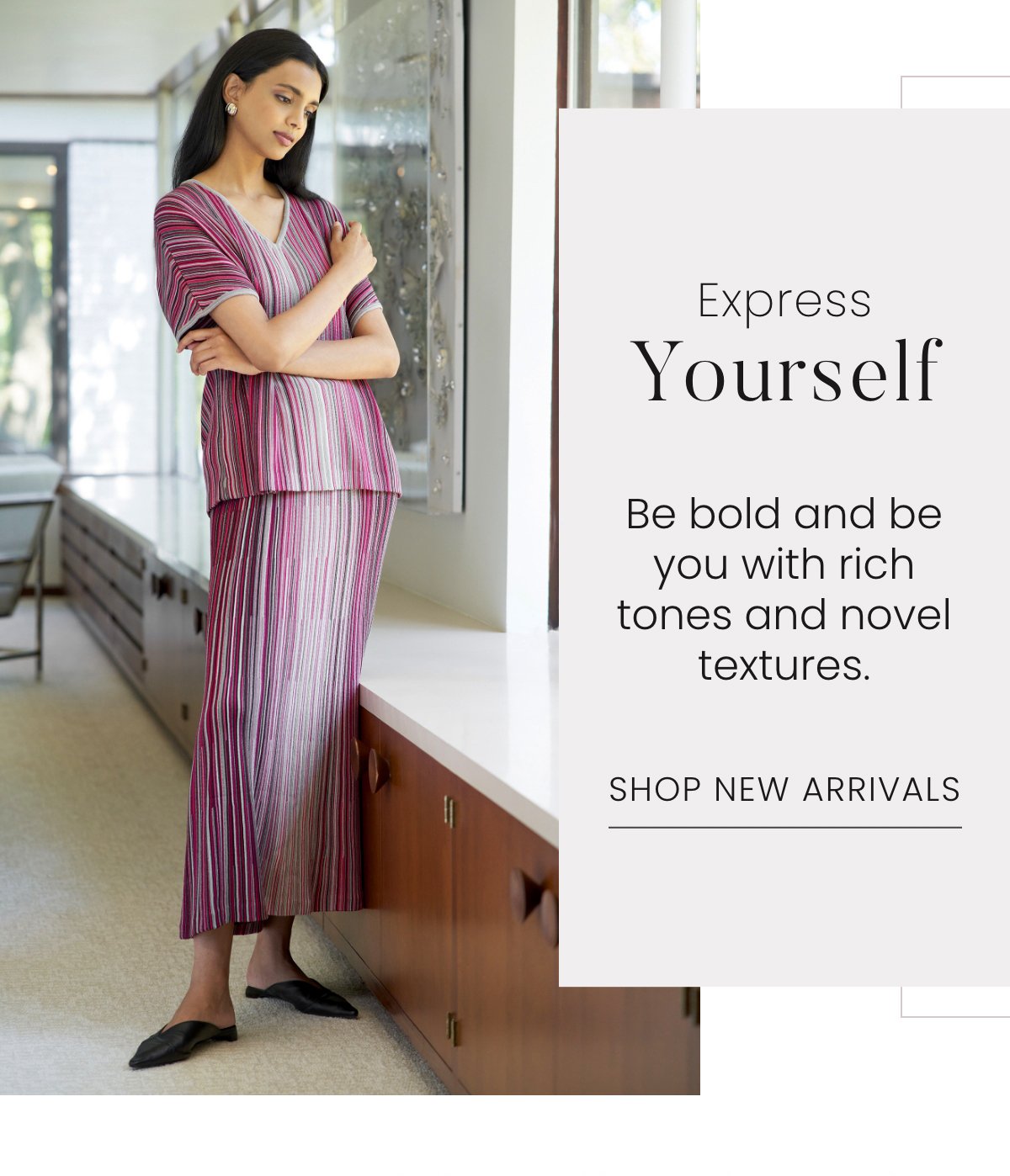 Express Yourself - Be bold and be you with rich tones and novel textures. Shop New Arrivals >>