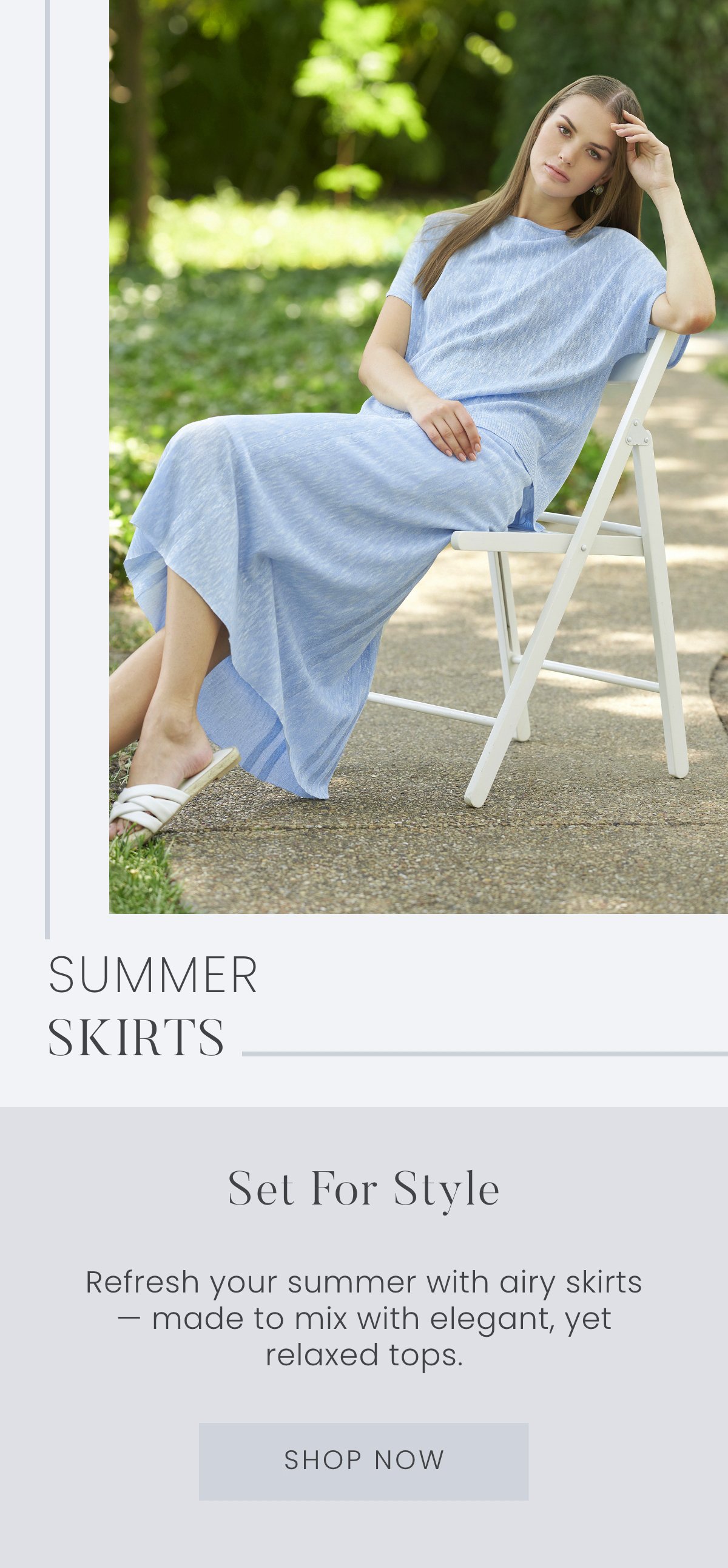 Set for Style - Refresh your summer with airy skirts — made to mix with elegant, yet relaxed tops. Shop Now >>