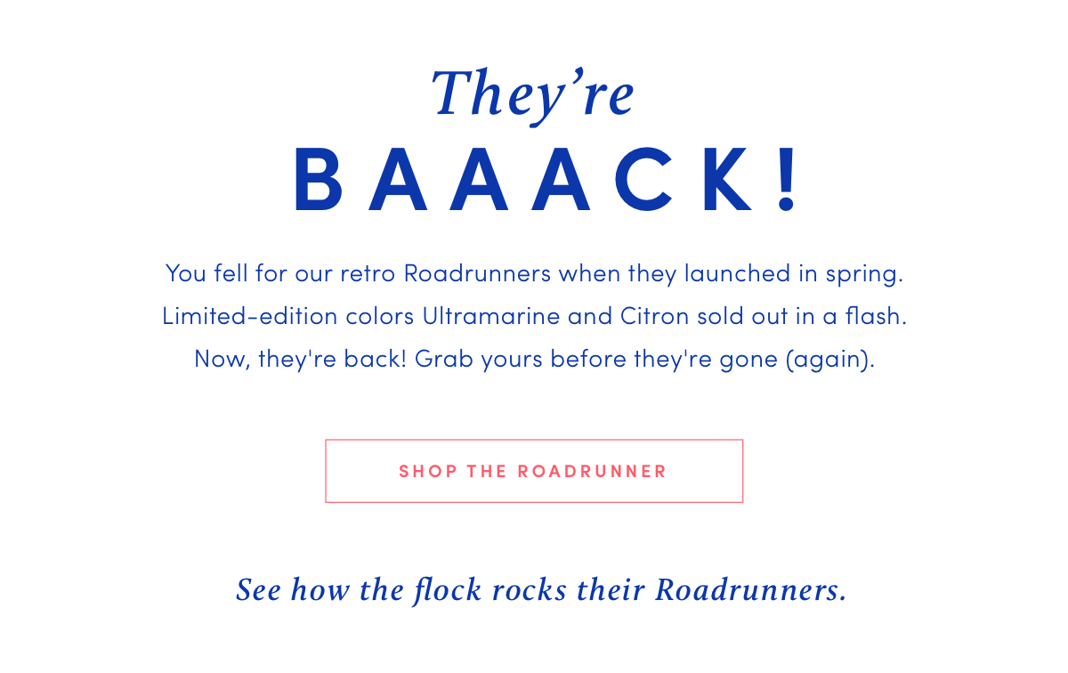 They're BAAACK! You fell for our Roadrunners when they launched in spring. Limited-edition colors Ultramarine and Citron sold out in a flash. Now, they're back! Grab yours before they're gone (again). SHOP THE ROADRUNNER See how the flock rocks their Roadrunners.