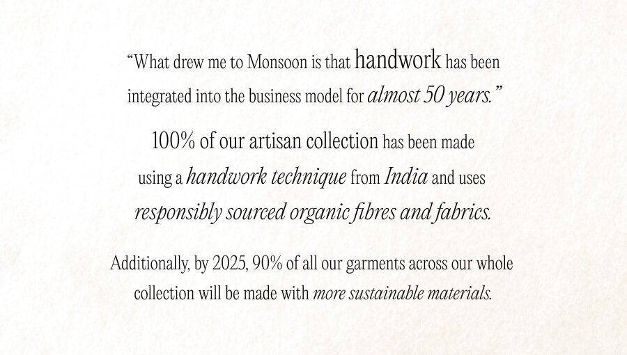 "What drew me to Monsoon is that sustainability has been integrated into their business model for almost 50 years. Their Artisan collection is 100% sustainable and uses responsibly sourced organic fibres and fabrics; and by 2025, 90% of their collection will be fully sustainable. Most importantly Monsoon are committed to supporting their rural suppliers, many of whom they have worked with since 1973.”​