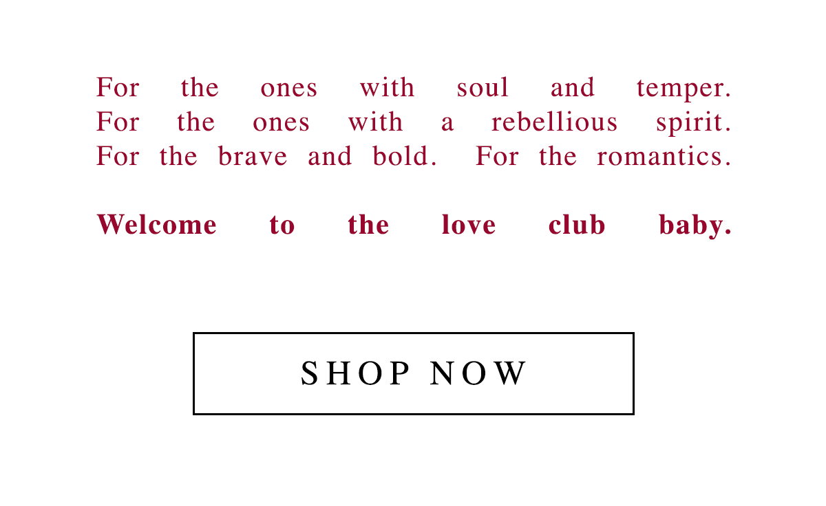 For the ones with soul and temper. For the ones with a rebellious spirit. For the brave and bold. For the romantics. Welcome to the love club baby. SHOP NOW