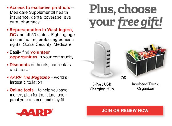 Access to exclusive products: Medicare Supplemental health insurance, dental coverage, eye care, pharmacy Representation in Washington, DC and all 50 states. Fighting age discrimination, protecting pension rights, Social Security, Medicare Easily find volunteer opportunities in your community Discounts on hotels, airlines, car rentals & more AARP The Magazine-world's largest circulation Online tools -to help you save money, plan for the future,age-proof your job, and stay fit.Plus, choose your free gift! 5-port USB charging Hub or Insulated trunk organiser JOIN OR RENEW NOW  AARP