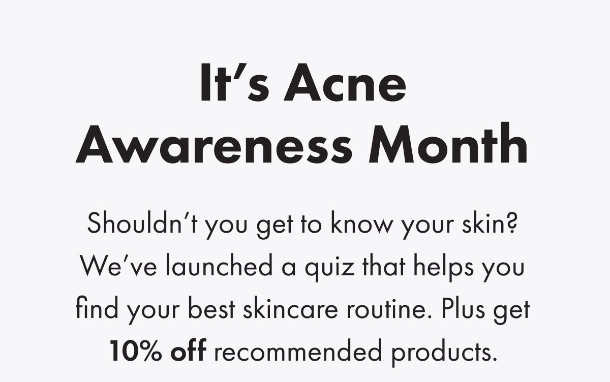 It's acne awareness month. Shouldn’t you get to know your skin? We’ve launched a quiz that helps you find your best skincare routine. Plus get 10% off recommended products. 