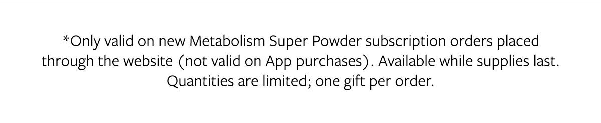 *Only valid on new Metabolism Super Powder subscription orders placed through the website (not valid on App purchases). Available while supplies last. Quantities are limited; one gift per order.