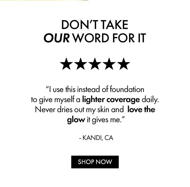 DON'T TAKE OUR WORD FOR IT | 5 STARS | I use this instead of foundation to give myself a lighter coverage daily. Never dries out my skin and love the glow it gives me. - KANDI, CA | SHOP NOW