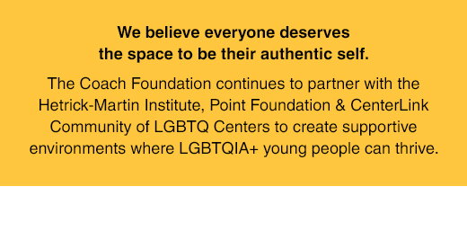 We believe everyone deserves the space to be their authentic self. The Coach Foundation continues to partner with the Hetrick-Martin Institute, Point Foundation & CenterLink Community of LGBTQ Centers to create supportive environments where LGBTQIA+ young people can thrive.