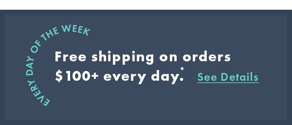 Every day of the week. Free shipping on orders $100+ every day*. See Details.