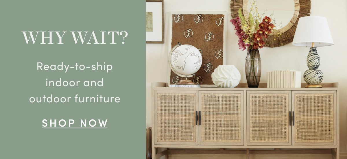 WHY WAIT? In-stock, ready-to-ship furniture for indoors & out SHOP NOW