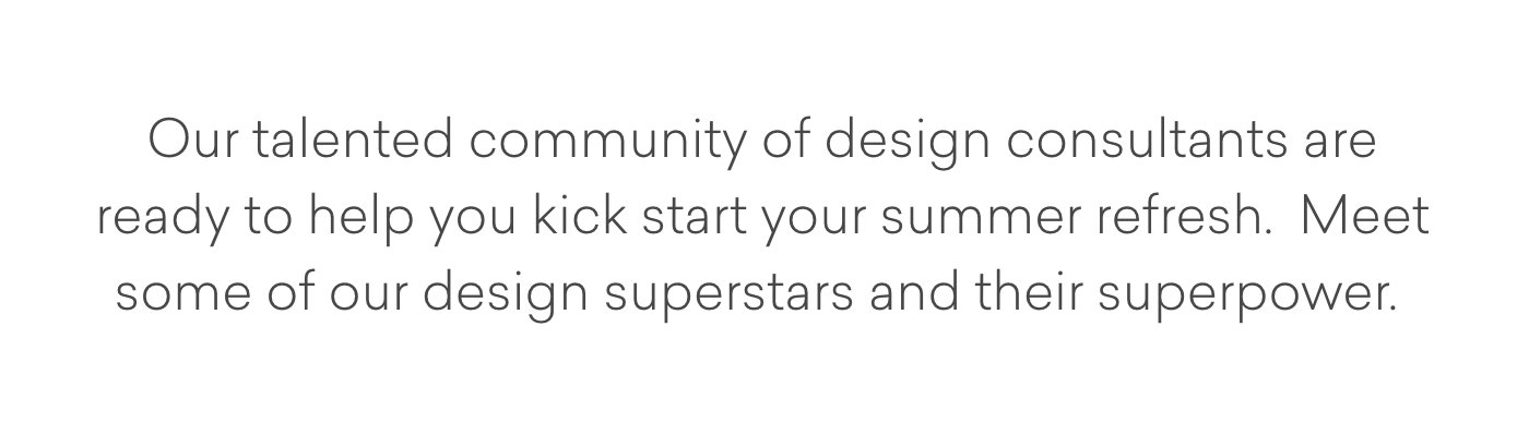 Our talented community of design consultants are ready to help you kick start your summer refresh. Meet some of our design superstars and their superpower.
