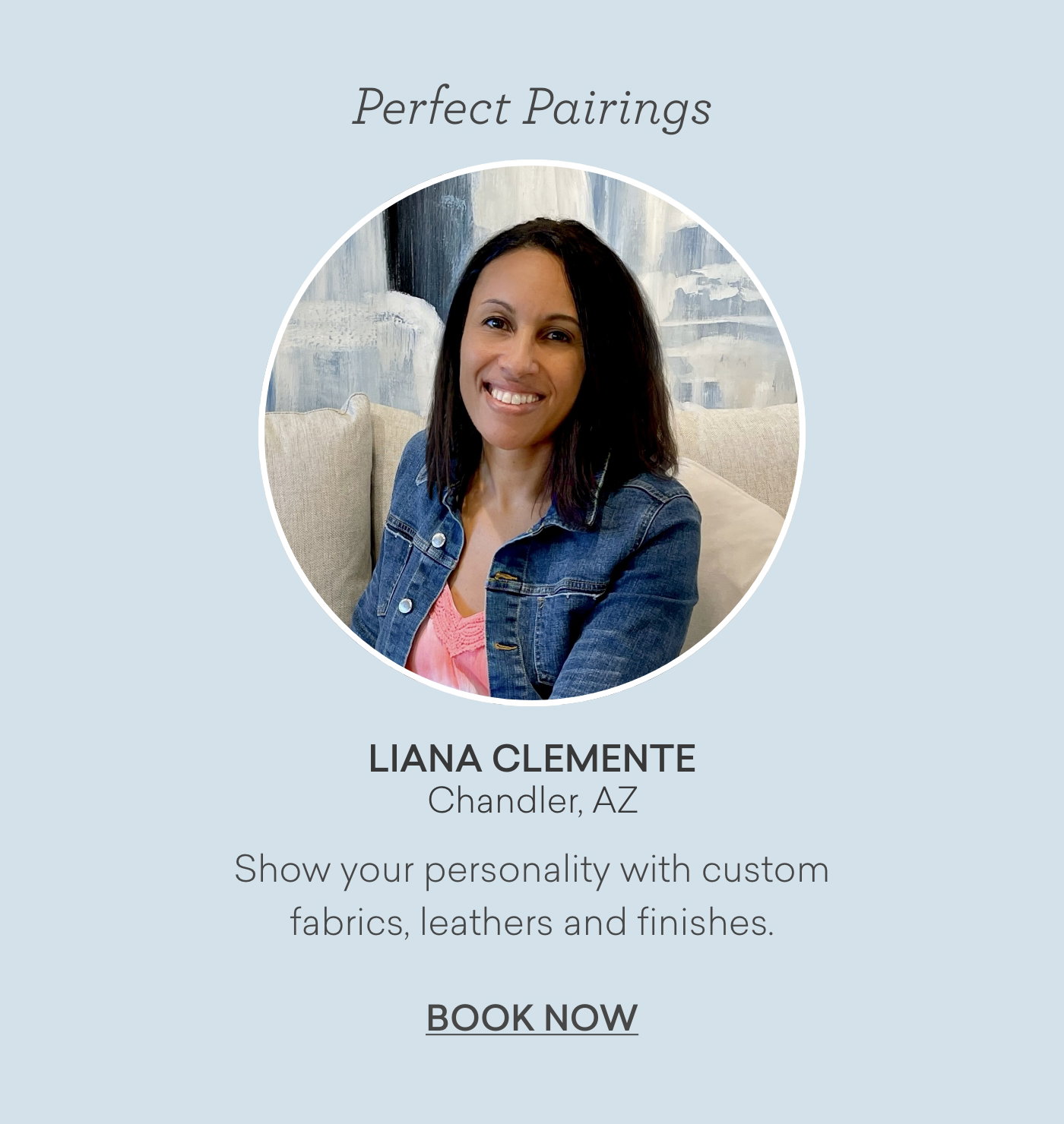 Perfect pairings with Liana Clemente from Chandler, AZ. Show your personality with custom fabrics, leathers and finishes. Book now.