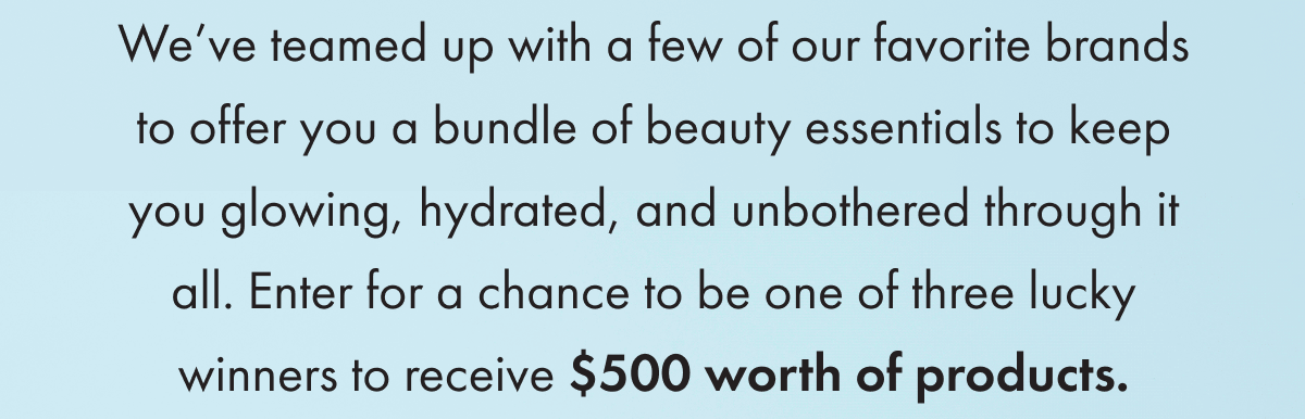 We’ve teamed up with a few of our favorite brands to offer you a bundle of beauty essentials to keep you glowing, hydrated and unbothered through it all. Enter for a chance to be one of three lucky winners to receive $500 worth of products. 