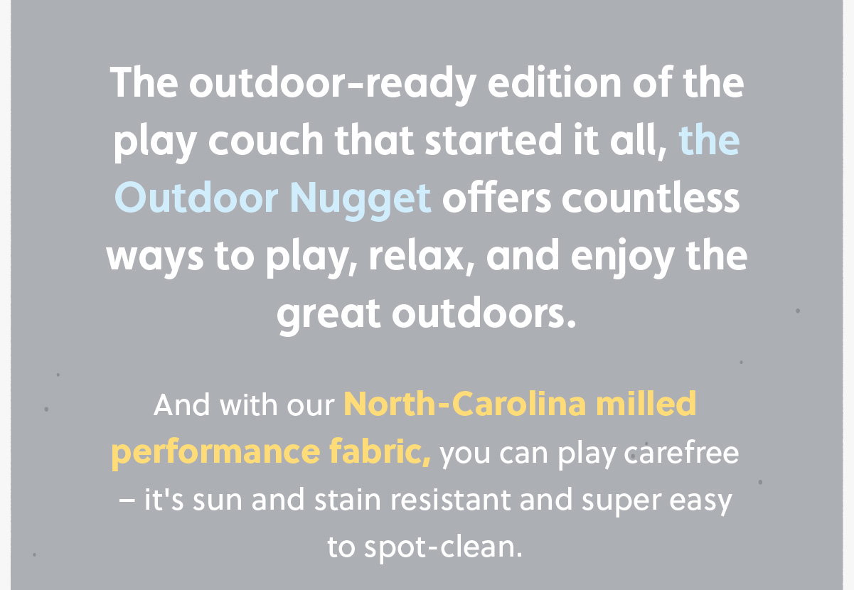 The outdoor-ready edition of the play couch that started it all, the Outdoor Nugget offers countless ways to play, relay, and enjoy the great outdoors. And with our North-Carolina milled performance fabric, you can play carefree – it’s sun and stain resistant and super easy to spot-clean. 