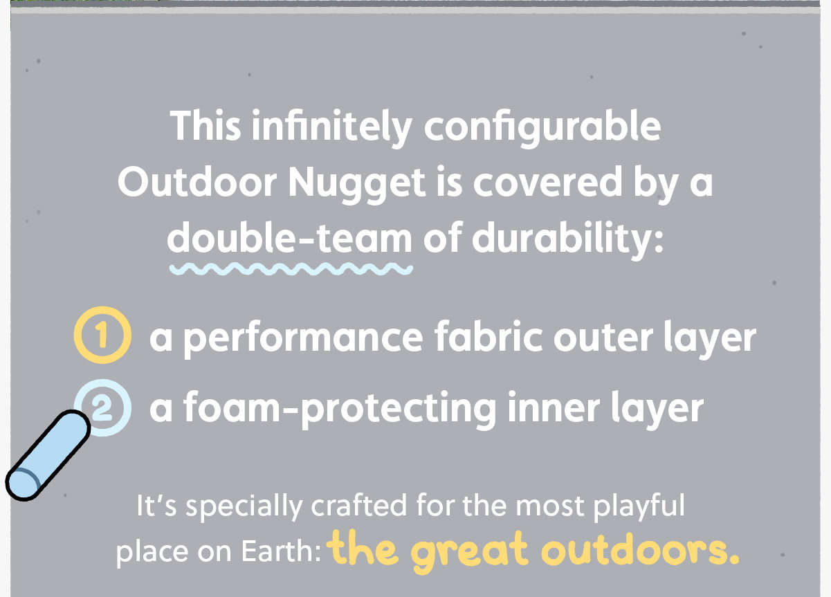 This infinitely configurable Outdoor Nugget is covered by a double-team of durability: 1. A performance fabric outer layer and 2. A foam-protecting inner layer. It’s specially crafted for the most playful place on Earth: the great outdoors.