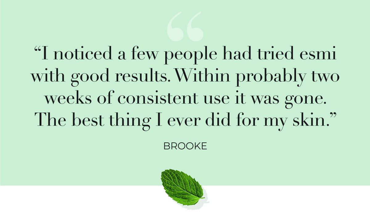 "I noticed a few people had tried esmi with good results. Within probably two weeks of consistent use it was gone. The best thing I ever did for my skin." Brooke
